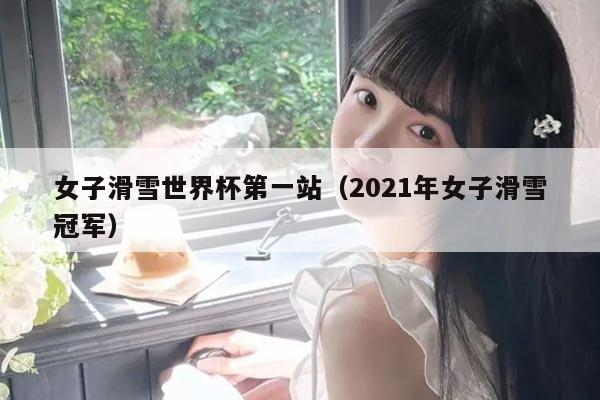 女子滑雪世界杯第一站(2021年女子滑雪冠军)