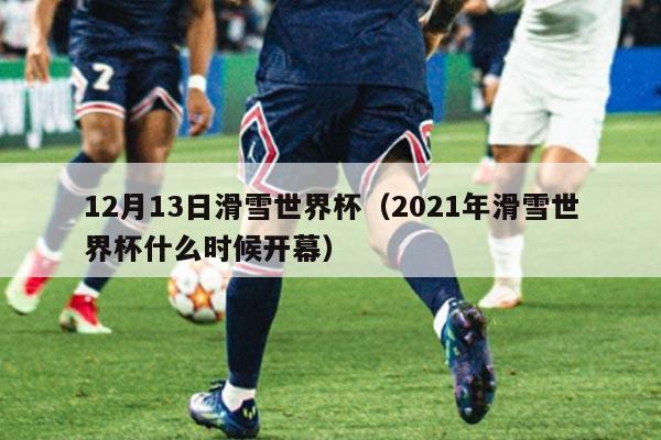12月13日滑雪世界杯(2021年滑雪世界杯什么时候开幕)