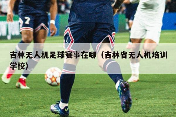 吉林无人机足球赛事在哪(吉林省无人机培训学校)