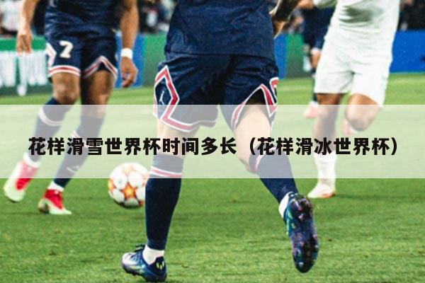 花样滑雪世界杯时间多长(花样滑冰世界杯)