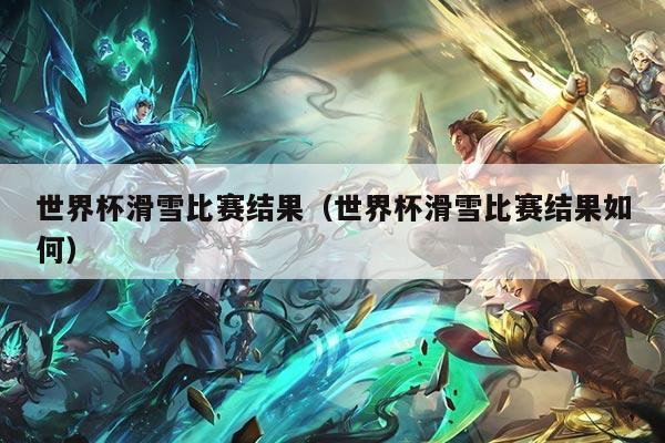 世界杯滑雪比赛结果(世界杯滑雪比赛结果如何)