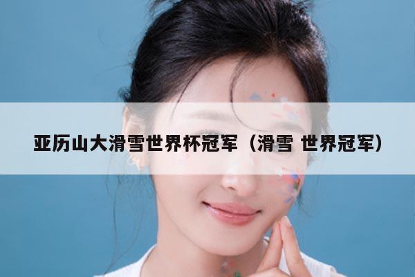 亚历山大滑雪世界杯冠军(滑雪 世界冠军)