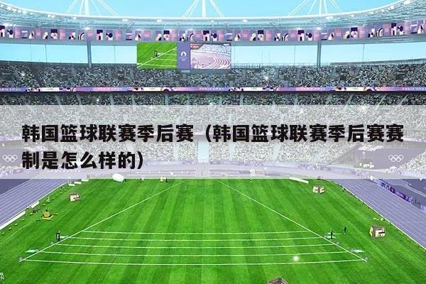 韩国篮球联赛季后赛(韩国篮球联赛季后赛赛制是怎么样的)