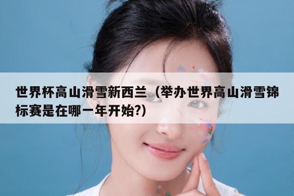 世界杯高山滑雪新西兰(举办世界高山滑雪锦标赛是在哪一年开始?)