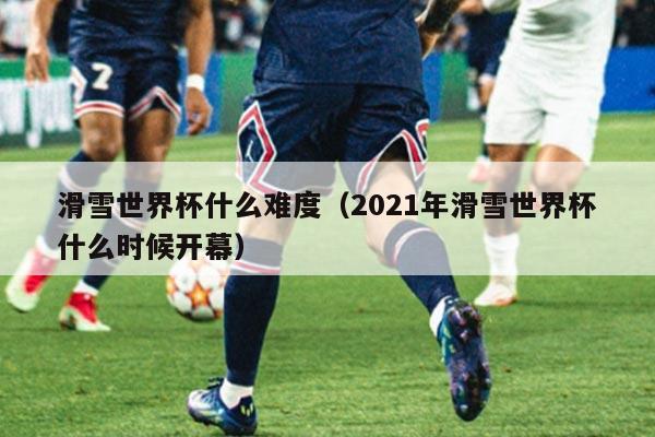 滑雪世界杯什么难度(2021年滑雪世界杯什么时候开幕)