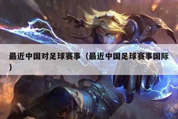 最近中国对足球赛事(最近中国足球赛事国际)