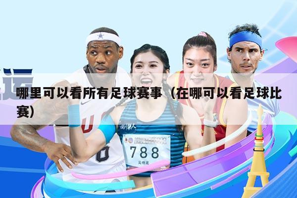哪里可以看所有足球赛事(在哪可以看足球比赛)