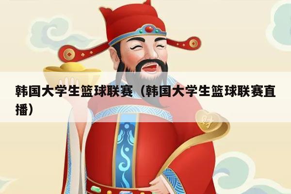 韩国大学生篮球联赛(韩国大学生篮球联赛直播)