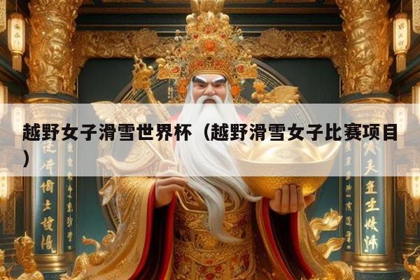 越野女子滑雪世界杯(越野滑雪女子比赛项目)