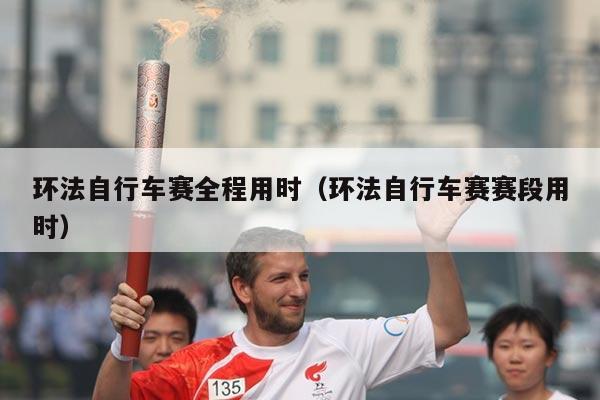 环法自行车赛全程用时(环法自行车赛赛段用时)