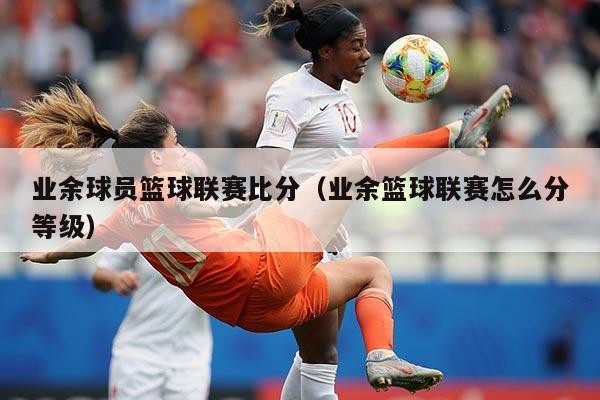 业余球员篮球联赛比分(业余篮球联赛怎么分等级)