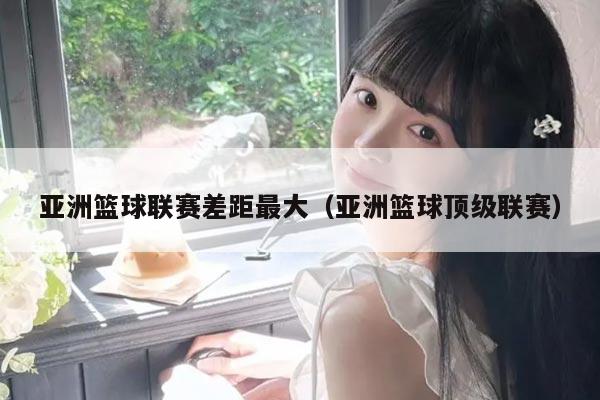 亚洲篮球联赛差距最大(亚洲篮球顶级联赛)