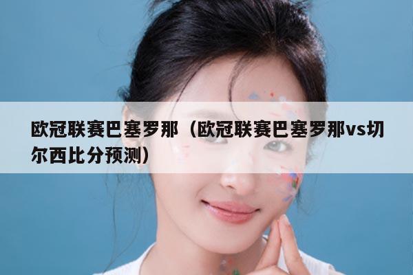 欧冠联赛巴塞罗那(欧冠联赛巴塞罗那vs切尔西比分预测)