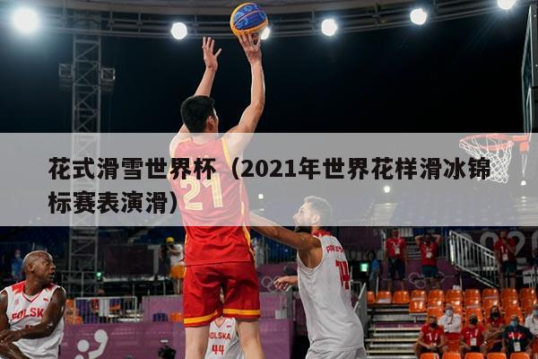 花式滑雪世界杯(2021年世界花样滑冰锦标赛表演滑)