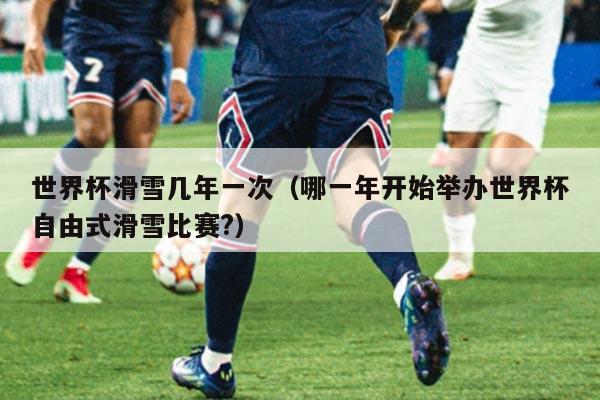 世界杯滑雪几年一次(哪一年开始举办世界杯自由式滑雪比赛?)