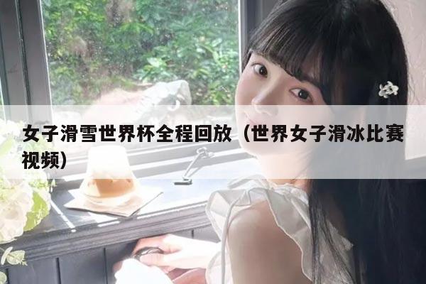 女子滑雪世界杯全程回放(世界女子滑冰比赛视频)