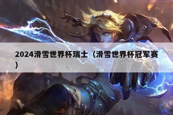 2024滑雪世界杯瑞士(滑雪世界杯冠军赛)