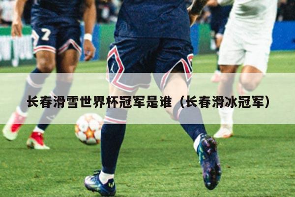 长春滑雪世界杯冠军是谁(长春滑冰冠军)