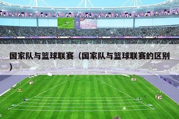 国家队与篮球联赛(国家队与篮球联赛的区别)