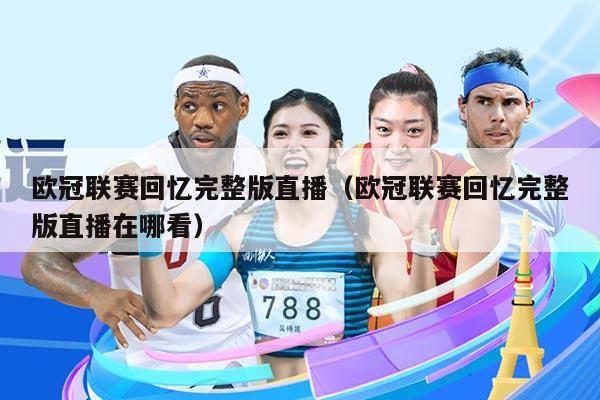 欧冠联赛回忆完整版直播(欧冠联赛回忆完整版直播在哪看)