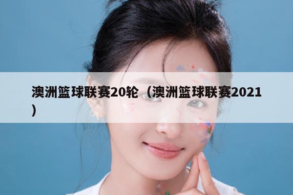澳洲篮球联赛20轮(澳洲篮球联赛2021)