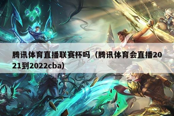 腾讯体育直播联赛杯吗(腾讯体育会直播2021到2022cba)