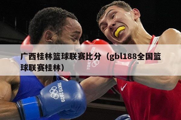 广西桂林篮球联赛比分(gbl188全国篮球联赛桂林)