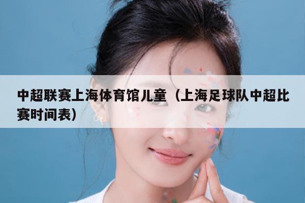 中超联赛上海体育馆儿童(上海足球队中超比赛时间表)