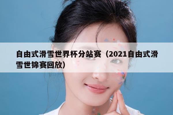 自由式滑雪世界杯分站赛(2021自由式滑雪世锦赛回放)
