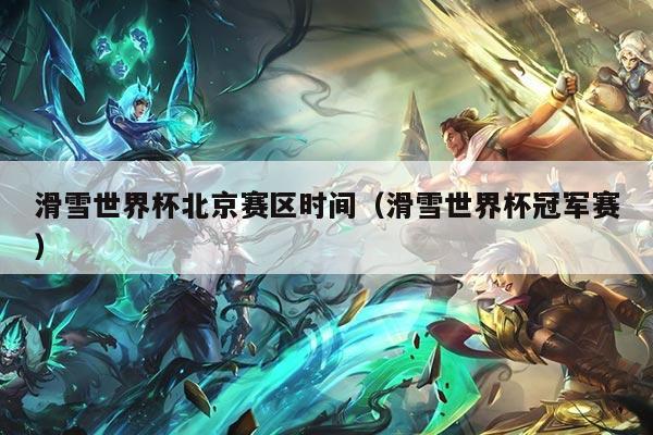 滑雪世界杯北京赛区时间(滑雪世界杯冠军赛)