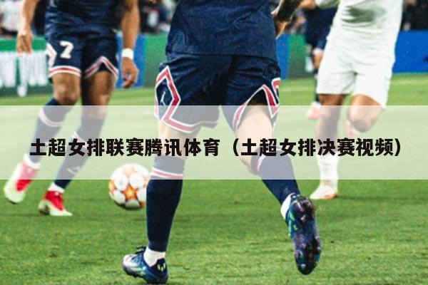土超女排联赛腾讯体育(土超女排决赛视频)