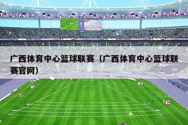 广西体育中心篮球联赛(广西体育中心篮球联赛官网)