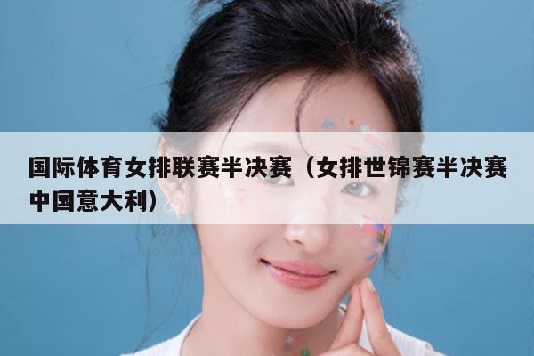 国际体育女排联赛半决赛(女排世锦赛半决赛中国意大利)