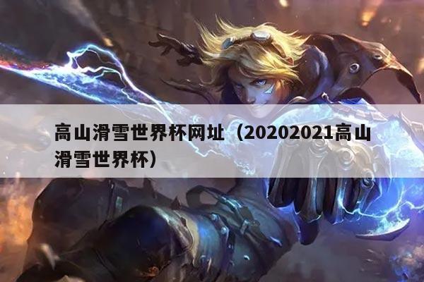 高山滑雪世界杯网址(20202021高山滑雪世界杯)