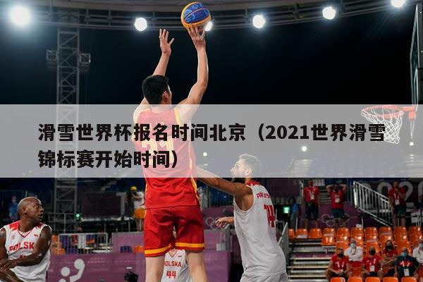 滑雪世界杯报名时间北京(2021世界滑雪锦标赛开始时间)