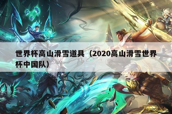 世界杯高山滑雪道具(2020高山滑雪世界杯中国队)