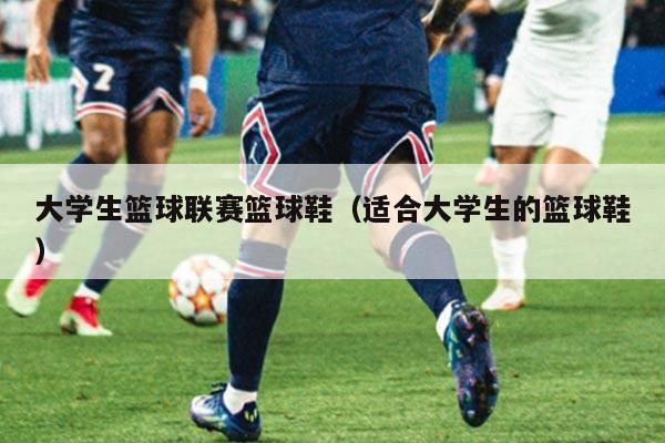 大学生篮球联赛篮球鞋(适合大学生的篮球鞋)