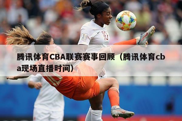 腾讯体育CBA联赛赛事回顾(腾讯体育cba现场直播时间)