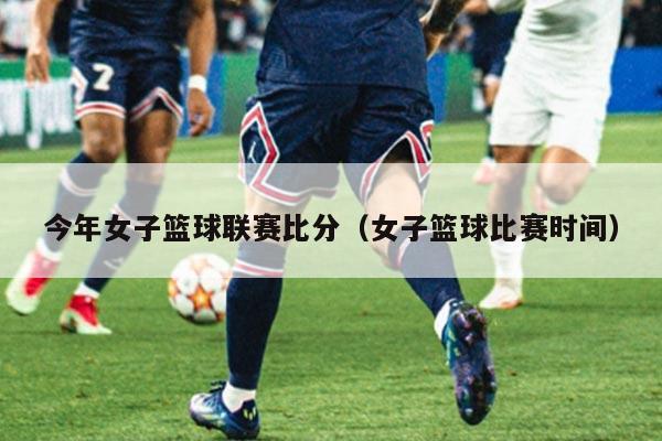 今年女子篮球联赛比分(女子篮球比赛时间)