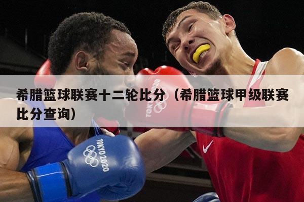 希腊篮球联赛十二轮比分(希腊篮球甲级联赛比分查询)
