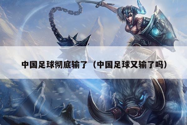 中国足球彻底输了（中国足球又输了吗）