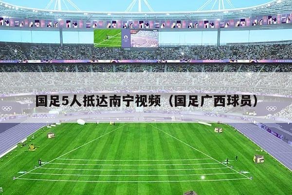 国足5人抵达南宁视频（国足广西球员）