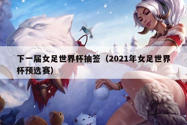 下一届女足世界杯抽签（2021年女足世界杯预选赛）